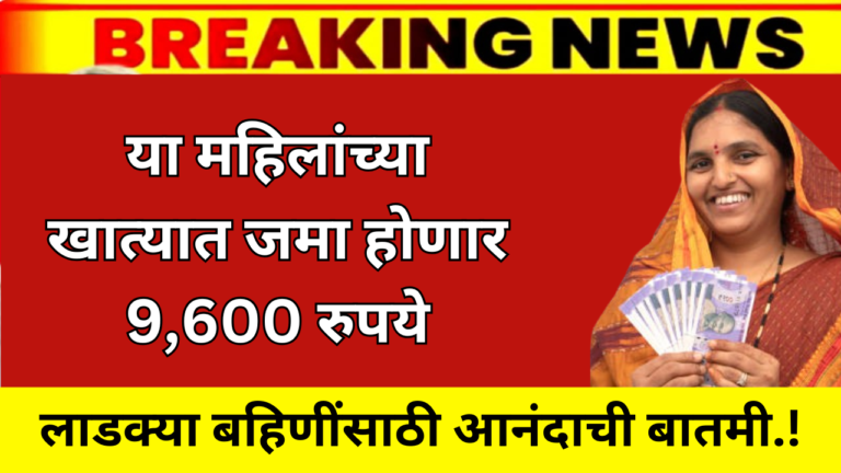 लाडक्या बहिणींसाठी आनंदाची बातमी.! या महिलांच्या खात्यात जमा होणार 9,600 रुपये पहा यादीत नाव